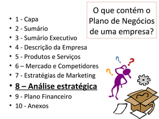 O que contém o
•   1 - Capa                Plano de Negócios
•   2 - Sumário             de uma empresa?
•   3 - Sumário Executivo
•   4 - Descrição da Empresa
•   5 - Produtos e Serviços
•   6 – Mercado e Competidores
•   7 - Estratégias de Marketing
• 8 – Análise estratégica
• 9 - Plano Financeiro
• 10 - Anexos
 