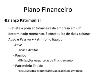 Plano Financeiro
-Balanço Patrimonial
  -Reflete a posição financeira da empresa em um
  determinado momento. É constituído de duas colunas:
  Ativo e Passivo + Patrimônio líquido
     -Ativo
        -Bens e direitos
     - Passivo
        -Obrigações ou parcelas de financiamento
     - Patrimônio líquido
        -Recursos dos proprietários aplicados na empresa
 