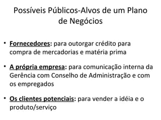 Possíveis Públicos-Alvos de um Plano
               de Negócios

• Fornecedores: para outorgar crédito para
  compra de mercadorias e matéria prima

• A própria empresa: para comunicação interna da
  Gerência com Conselho de Administração e com
  os empregados

• Os clientes potenciais: para vender a idéia e o
  produto/serviço
 