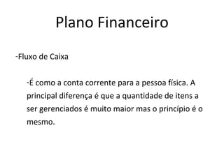 Plano Financeiro
-Fluxo de Caixa


   -É como a conta corrente para a pessoa física. A
   principal diferença é que a quantidade de itens a
   ser gerenciados é muito maior mas o princípio é o
   mesmo.
 