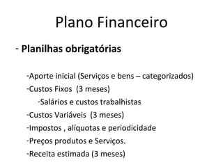 Plano Financeiro
- Planilhas obrigatórias

  -Aporte inicial (Serviços e bens – categorizados)
  -Custos Fixos (3 meses)
     -Salários e custos trabalhistas
  -Custos Variáveis (3 meses)
  -Impostos , alíquotas e periodicidade
  -Preços produtos e Serviços.
  -Receita estimada (3 meses)
 