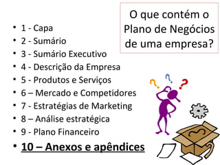 O que contém o
•   1 - Capa                Plano de Negócios
•   2 - Sumário             de uma empresa?
•   3 - Sumário Executivo
•   4 - Descrição da Empresa
•   5 - Produtos e Serviços
•   6 – Mercado e Competidores
•   7 - Estratégias de Marketing
•   8 – Análise estratégica
•   9 - Plano Financeiro
• 10 – Anexos e apêndices
 