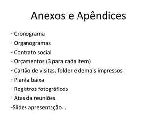 Anexos e Apêndices
- Cronograma
- Organogramas
- Contrato social
- Orçamentos (3 para cada item)
- Cartão de visitas, folder e demais impressos
- Planta baixa
- Registros fotográficos
- Atas da reuniões
-Slides apresentação...
 
