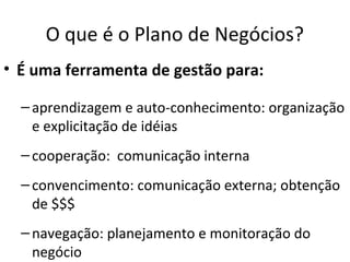 O que é o Plano de Negócios?
• É uma ferramenta de gestão para:

  – aprendizagem e auto-conhecimento: organização
    e explicitação de idéias
  – cooperação: comunicação interna
  – convencimento: comunicação externa; obtenção
    de $$$
  – navegação: planejamento e monitoração do
    negócio
 