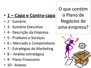 O que contém
• 1 – Capa e Contra-capa o Plano de
• 2 - Sumário            Negócios de
• 3 - Sumário Executivo uma empresa?
•   4 - Descrição da Empresa
•   5 - Produtos e Serviços
•   6 – Mercado e Competidores
•   7 - Estratégias de Marketing
•   8 – Análise estratégica
•   9 - Plano Financeiro
•   10 - Anexos
 