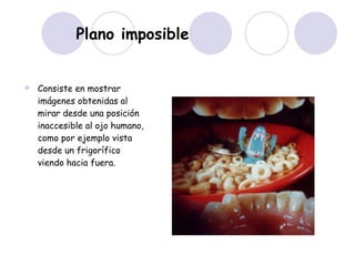 Plano imposible   Consiste en mostrar imágenes obtenidas al mirar desde una posición inaccesible al ojo humano, como por ejemplo vista desde un frigorífico viendo hacia fuera.  