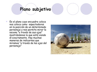Plano subjetivo Es el plano cuyo encuadre coloca nos coloca como  espectadores en la posición de un determinado personaje y nos permite mirar la escena “a través de sus ojos” mostrándonos lo que está viendo él exactamente. Hay muchas maneras de indicarnos que miramos “a través de los ojos del personaje”  