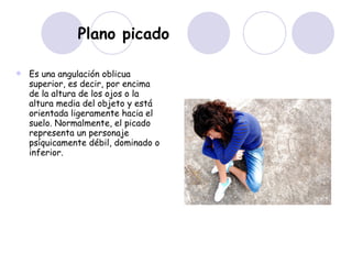 Plano picado   Es una angulación oblicua superior, es decir, por encima de la altura de los ojos o la altura media del objeto y está orientada ligeramente hacia el suelo. Normalmente, el picado representa un personaje psíquicamente débil, dominado o inferior.  