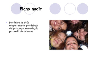 Plano nadir La cámara se sitúa completamente por debajo del personaje, en un ángulo perpendicular al suelo.  