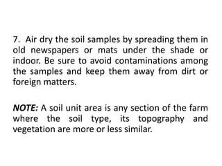 7. Air dry the soil samples by spreading them in
old newspapers or mats under the shade or
indoor. Be sure to avoid contaminations among
the samples and keep them away from dirt or
foreign matters.
NOTE: A soil unit area is any section of the farm
where the soil type, its topography and
vegetation are more or less similar.
 