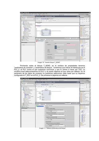 Imagen 16: “Insertar bloque T_SEND”
Pinchando sobre el bloque T_SEND, en la ventana de propiedades tenemos
“parámetros de conexión” y “parámetros de bloque”. Tendremos que indicar el interlocutor es el
PLC_2, el PLC contra el que queremos comunicar y que lo vamos a hacer por TCP. La
iniciativa local seleccionaremos el PLC1 y el puerto dejamos el que viene por defecto. En el
parámetro de los datos de conexión no podremos seleccionar nada hasta que no hayamos
configurado el T_RCV en el PLC_2. De primeras lo dejamos sin rellenar.
Imagen 17: “Rellenar parámetros del bloque”
 