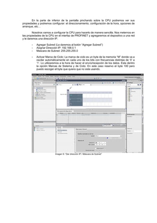 En la parte de inferior de la pantalla pinchando sobre la CPU podremos ver sus
propiedades y podremos configurar: el direccionamiento, configuración de la hora, opciones de
arranque, etc…
Nosotros vamos a configurar la CPU para hacerlo de manera sencilla. Nos meternos en
las propiedades de la CPU en el interfaz de PROFINET y agregaremos el dispositivo a una red
y le daremos una dirección IP.
- Agregar Subred (Le daremos al botón “Agregar Subred”)
- Asignar Dirección IP: 192.168.0.1
- Mascara de Subred: 255.255.255.0
- Activar Marca de Ciclo: La marca de ciclo es un byte de la memoria “M” donde va a
oscilar automáticamente en cada uno de los bits con frecuencias distintas de ‘0’ a
‘1’. Lo utilizaremos a la hora de hacer el envío/recepción de los datos. Esta dentro
la opción Marcas de Sistema y de Ciclo. En este caso reservo el byte 100 pero
puedo escoger el byte que quiera que no este usando.
Imagen 9: “Dar dirección IP / Máscara de Subred”
 