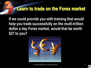 Copyright ©2009 2PLUS7  All Rights Reserved11Learn to trade on the Forex market	If we could provide you with training that would help you trade successfully on the multi-trillion dollar a day Forex market, would that be worth $27 to you?