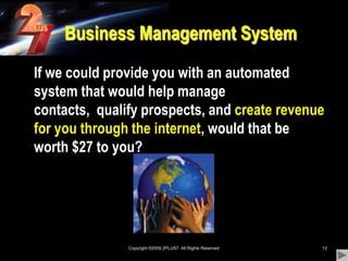 Copyright ©2009 2PLUS7  All Rights Reserved12Business Management System	If we could provide you with an automated system that would help manage contacts,  qualify prospects, and create revenue for you through the internet, would that be worth $27 to you?