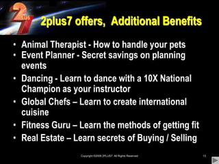 Copyright ©2009 2PLUS7  All Rights Reserved132plus7 offers,  Additional BenefitsAnimal Therapist - How to handle your pets Event Planner - Secret savings on planning eventsDancing - Learn to dance with a 10X National Champion as your instructorGlobal Chefs – Learn to create international cuisineFitness Guru – Learn the methods of getting fitReal Estate – Learn secrets of Buying / Selling