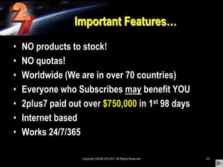 Copyright ©2009 2PLUS7  All Rights Reserved20Important Features…NO products to stock!NO quotas!Worldwide (We are in over 70 countries)Everyone who Subscribes may benefit YOU2plus7 paid out over $750,000 in 1st 98 daysInternet based Works 24/7/365