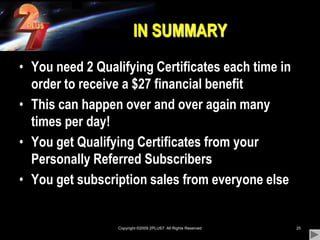 Copyright ©2009 2PLUS7  All Rights Reserved25IN SUMMARYYou need 2 Qualifying Certificates each time in order to receive a $27 financial benefitThis can happen over and over again many times per day!You get Qualifying Certificates from your Personally Referred SubscribersYou get subscription sales from everyone else