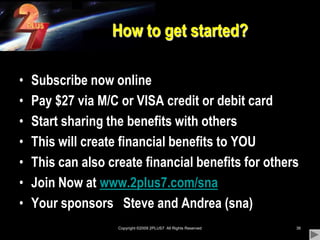 Copyright ©2009 2PLUS7  All Rights Reserved36How to get started?Subscribe now onlinePay $27 via M/C or VISA credit or debit cardStart sharing the benefits with othersThis will create financial benefits to YOUThis can also create financial benefits for othersJoin Now at www.2plus7.com/snaYour sponsors   Steve and Andrea (sna)