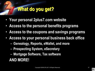 Copyright ©2009 2PLUS7  All Rights Reserved37What do you get?Your personal 2plus7.com websiteAccess to the personal benefits programsAccess to the coupons and savings programsAccess to your personal business back officeGenealogy, Reports, eWallet, and moreProspecting System, eSecretaryMortgage Software, Tax software	AND MORE!