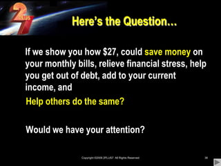 Copyright ©2009 2PLUS7  All Rights Reserved38Here’s the Question…	If we show you how $27, could save money on your monthly bills, relieve financial stress, help you get out of debt, add to your current income, and                                         Help others do the same?    Would we have your attention? 