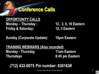 Copyright ©2009 2PLUS7  All Rights Reserved39Conference CallsOPPORTUNITY CALLSMonday – Thursday : 		12,  3, 8, 10 EasternFriday & Saturday: 			12, 3 EasternSunday (Corporate Update):	10pm EasternTRAINING WEBINARS (Also recorded)Monday - Thursday			11am EasternThursdays				8:45 pm Eastern	(712) 432-0075 	Pin number: 630163#