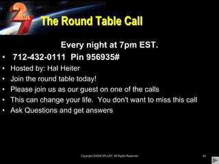 Copyright ©2009 2PLUS7  All Rights Reserved40The Round Table CallEvery night at 7pm EST.712-432-0111  Pin 956935#Hosted by: Hal HeiterJoin the round table today! Please join us as our guest on one of the callsThis can change your life.  You don't want to miss this callAsk Questions and get answers