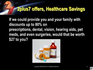 Copyright ©2009 2PLUS7  All Rights Reserved52plus7 offers, Healthcare Savings	If we could provide you and your family with discounts up to 80% on prescriptions, dental, vision, hearing aids, pet meds, and even surgeries, would that be worth $27 to you?