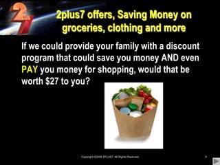 Copyright ©2009 2PLUS7  All Rights Reserved62plus7 offers, Saving Money on groceries, clothing and more	If we could provide your family with a discount program that could save you money AND even PAY you money for shopping, would that be worth $27 to you?