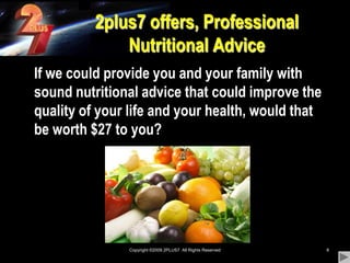 Copyright ©2009 2PLUS7  All Rights Reserved82plus7 offers, Professional Nutritional Advice	If we could provide you and your family with sound nutritional advice that could improve the quality of your life and your health, would that be worth $27 to you?