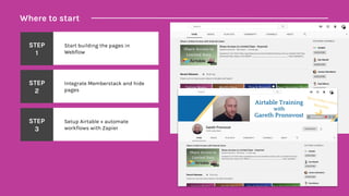 Where to start
STEP
1
Start building the pages in
Webflow
STEP
2
Integrate Memberstack and hide
pages
STEP
3
Setup Airtable + automate
workflows with Zapier
 