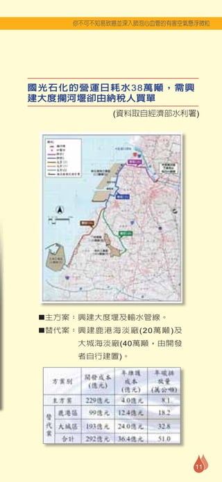 你不可不知易致癌並深入肺泡心血管的有害空氣懸浮微粒




國光石化的營運日耗水38萬噸，需興
建大度攔河堰卻由納稅人買單
            (資料取自經濟部水利署)




 ■主方案：興建大度堰及輸水管線。

 ■替代案：興建鹿港海淡廠(20萬噸)及

      大城海淡廠(40萬噸，由開發
      者自行建置)。




                           11
 