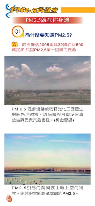 PM2.5與健康
          PM2.5就在你身邊

     Q1
          為什麼要知道PM2.5?
      ：歐盟推估2005年其32國約有500
     萬民眾 只因PM2.5單一因素而喪命




     PM 2.5 是燃燒排放物藉光化二度產生
     的細懸浮微粒，環保署與台塑沒有清
     楚告訴民眾其危害性。(柯金源攝)




     PM2.5引起的美國波士頓上空的褐
     雲。美麗的雲彩暗藏致命的PM2.5。
02
 