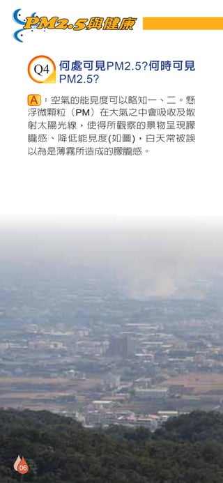 PM2.5與健康

     Q4 何處可見PM2.5?何時可見
        PM2.5?
      ：空氣的能見度可以略知一、二。懸
     浮微顆粒（PM）在大氣之中會吸收及散
     射太陽光線，使得所觀察的景物呈現朦
     朧感、降低能見度(如圖)，白天常被誤
     以為是薄霧所造成的朦朧感。




06
 