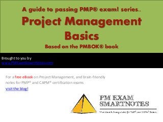 A guide to passing PMP® exam! series..

          Project Management
                  Basics
                       Based on the PMBOK® book

Brought to you by
www.PMExamSmartNotes.com


 For a free eBook on Project Management, and brain-friendly
 notes for PMP® and CAPM® certification exams
 visit the blog!
 