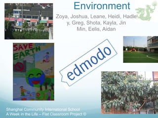 Environment
                           Zoya, Joshua, Leane, Heidi, Hadle
                               y, Greg, Shota, Kayla, Jin
                                    Min, Eelis, Aidan




Shanghai Community International School
A Week in the Life – Flat Classroom Project ©
 
