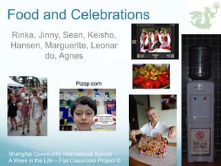 Food and Celebrations
Rinka, Jinny, Sean, Keisho,
Hansen, Marguerite, Leonar
         do, Agnes


                          Pizap.com




Shanghai Community International School
A Week in the Life – Flat Classroom Project ©
 