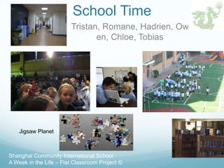 School Time
                        Tristan, Romane, Hadrien, Ow
                               en, Chloe, Tobias




    Jigsaw Planet



Shanghai Community International School
A Week in the Life – Flat Classroom Project ©
 