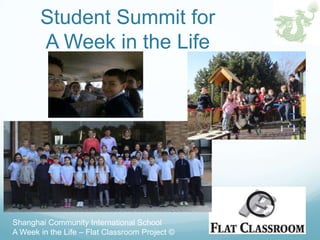 Student Summit for
       A Week in the Life




Shanghai Community International School
A Week in the Life – Flat Classroom Project ©
 