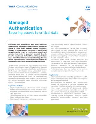 Managed
Authentication
Securing access to critical data


E-business helps organizations work more effectively             _ User provisioning, account creation/deletion, logging
and efﬁciently, providing access to corporate information          and auditing
assets in ways never dreamed possible previously.                _ 24/7 Tata Communications’ Service Desk to support
However, as companies open their networks to distributed           token-related end-user inquiries — PIN resets, lost/
computing and a variety of remote users, valuable and              damaged token replacements, application issues, account
sensitive information is potentially exposed. Security             lockouts, modiﬁcation of users and token resynchronization
breaches result in data theft and ﬁnancial fraud, which can      _ Comprehensive reporting — on-demand and scheduled for
cause major ﬁnancial losses and brand damage. For this             IT audits and internal billback
reason, organizations are enhancing security systems by          _ Self-service portal which enables end-users and
adding an authentication layer to verify network users.            administrators to track token usage, report generation,
                                                                   PIN generation, PIN resets and emergency token requests
To help provide this protection, Tata Communications offers      _ Money-back guarantees on the performance and
Managed Authentication as part of its portfolio of Managed         responsiveness of our Managed Authentication Service
Security Services. Leveraging two-factor authentication,         _ Performance-based SLAs and multiple service levels to
the Managed Authentication Service utilizes both a user-           best address an organization’s unique requirements
created personal identiﬁcation number (PIN) and a randomly
generated token code to protect network-connected                Key Beneﬁts
assets against unauthorized access. The token-generating         _ Cloud based model offers low cost of operation, low CAPEX,
mechanism can include a physical device carried by users           built-in scalability, reliability and out-of-the-box integration
or a software application loaded onto users’ existing cell         with existing infrastructure.
phones, PDAs or desktops.                                        _ With in-the-cloud 2FA validation, Tata Communications
                                                                   handles the complexity of securing, managing, and
Key Service Features                                               maintaining the infrastructure for strong authentication
_ Fully managed and secure authentication servers hosted at      _ Helps reduce complexity of deployment, stafﬁng
  the Tata Communications’ Security Services Operations Center     requirements, administrative and logistics overhead, user
_ Integration and conﬁguration of the customer’s internal          management and infrastructure costs for lower TCO
  client applications                                            _ Performance-based Service Level Agreements (SLAs) -
_ Choice of multiple form factors — Hard tokens, Desktop Soft      covering change management, proactive system
  Tokens and Mobile Soft Tokens                                    monitoring, responsiveness, availability and token
_ Token life cycle management and token provisioning               replacement




                                                                                                         Enterprise
                                                                                              Managed Security Services
 