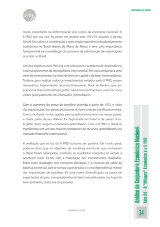 AnálisedaConjunturaEconômicaNacional
Aula04-O“Milagre”EconômicoeoIIPND
34Faculdade On-Line UVB
Anotações do Aluno
uvb
muito importante na determinação dos rumos da economia nacional. O
II PND, por sua vez, foi posto em prática ente 1975-79, durante a gestão
Geisel. Esse plano é considerado a mais ampla experiência de planejamento
econômico no Brasil depois do Plano de Metas e teve uma importância
fundamental na consolidação do processo de substituição de importações
ocorrido no Brasil.
Um dos objetivos do II PND era o de solucionar o problema de dependência
externa decorrente do desequilíbrio inter-setorial. Por isso comportava uma
série de investimentos no setor de bens de capital e de bens intermediários.
Todavia, para realizar todos os investimentos exigidos pelo II PND, seriam
necessários, logicamente, recursos financeiros. Você se lembra que em
economia“nãoexistealmoçográtis”,nãoémesmo?Poisbem,essesrecursos
viriam principalmente dos chamados “petrodólares”.
Com o aumento do preço do petróleo ocorrido a partir de 1973, o valor
das exportações dos países produtores do bem cresceu significativamente.
Como não havia muitas opções para se aplicar esses recursos nesses países,
a maior parte desses dólares foi depositada em bancos de países ricos.
A partir disso, surgem os famosos petrodólares. Com o II PND, o Brasil se
transformou em um dos maiores tomadores de recursos (petrodólares) no
mercado financeiro internacional.
A avaliação que se faz do II PND costuma ser positiva. De modo geral,
pode-se dizer que os objetivos de mudança estrutural que motivaram
o Plano foram alcançados. Contudo, os resultados concretos só vieram a
acontecer entre 83-84, com a maturação dos investimentos realizados.
Entre esses resultados, três merecem destaque: i) a reversão do saldo da
balança comercial, que se tornou superavitária, ii) uma dependência menor
das importações de petróleo, iii) uma maior diversificação na pauta de
exportações do país, com predomínio de bens manufaturados (no lugar de
bens primários, como era no passado).
 