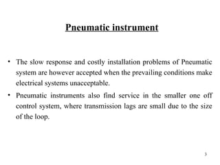 Pneumatic instrument
• The slow response and costly installation problems of Pneumatic
system are however accepted when the prevailing conditions make
electrical systems unacceptable.
• Pneumatic instruments also find service in the smaller one off
control system, where transmission lags are small due to the size
of the loop.
3
 