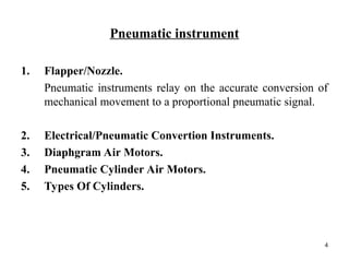 Pneumatic instrument
1. Flapper/Nozzle.
Pneumatic instruments relay on the accurate conversion of
mechanical movement to a proportional pneumatic signal.
2. Electrical/Pneumatic Convertion Instruments.
3. Diaphgram Air Motors.
4. Pneumatic Cylinder Air Motors.
5. Types Of Cylinders.
4
 