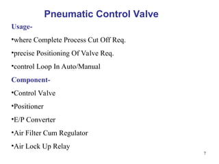 7
Pneumatic Control Valve
Usage-
•where Complete Process Cut Off Req.
•precise Positioning Of Valve Req.
•control Loop In Auto/Manual
Component-
•Control Valve
•Positioner
•E/P Converter
•Air Filter Cum Regulator
•Air Lock Up Relay
 
