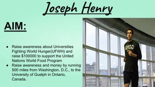 Joseph Henry
AIM:
● Raise awareness about Universities
Fighting World Hunger(UFWH) and
raise $100000 to support the United
Nations World Food Program
● Raise awareness and money by running
500 miles from Washington, D.C., to the
University of Guelph in Ontario,
Canada.
 