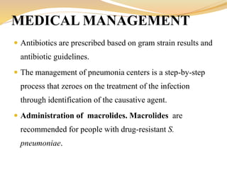  Antibiotics are prescribed based on gram strain results and
antibiotic guidelines.
 The management of pneumonia centers is a step-by-step
process that zeroes on the treatment of the infection
through identification of the causative agent.
 Administration of macrolides. Macrolides are
recommended for people with drug-resistant S.
pneumoniae.
MEDICAL MANAGEMENT
 
