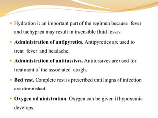  Hydration is an important part of the regimen because fever
and tachypnea may result in insensible fluid losses.
 Administration of antipyretics. Antipyretics are used to
treat fever and headache.
 Administration of antitussives. Antitussives are used for
treatment of the associated cough.
 Bed rest. Complete rest is prescribed until signs of infection
are diminished.
 Oxygen administration. Oxygen can be given if hypoxemia
develops.
 