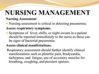 Nursing Assessment
 Nursing assessment is critical in detecting pneumonia.
Assess respiratory symptoms.
 Symptoms of fever, chills, or night sweats in a patient
should be reported immediately to the nurse as these can
be signs of bacterial pneumonia.
Assess clinical manifestations.
Respiratory assessment should further identify clinical
manifestations such as pleuritic pain, bradycardia,
tachypnea, and fatigue, use of accessory muscles for
breathing, coughing, and purulent sputum.
NURSING MANAGEMENT
 