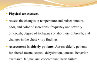  Physical assessment.
 Assess the changes in temperature and pulse; amount,
odor, and color of secretions; frequency and severity
of cough; degree of tachypnea or shortness of breath; and
changes in the chest x-ray findings.
 Assessment in elderly patients. Assess elderly patients
for altered mental status, dehydration, unusual behavior,
excessive fatigue, and concomitant heart failure.
 