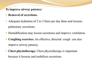 To improve airway patency:
 Removal of secretions.
 Adequate hydration of 2 to 3 liters per day thins and loosens
pulmonary secretions.
 Humidification may loosen secretions and improve ventilation.
 Coughing exercises. An effective, directed cough can also
improve airway patency.
 Chest physiotherapy. Chest physiotherapy is important
because it loosens and mobilizes secretions.
 