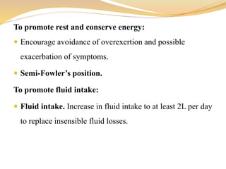 To promote rest and conserve energy:
 Encourage avoidance of overexertion and possible
exacerbation of symptoms.
 Semi-Fowler’s position.
To promote fluid intake:
 Fluid intake. Increase in fluid intake to at least 2L per day
to replace insensible fluid losses.
 